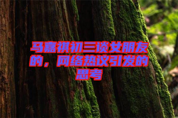 馬嘉祺初三談女朋友的，網(wǎng)絡熱議引發(fā)的思考