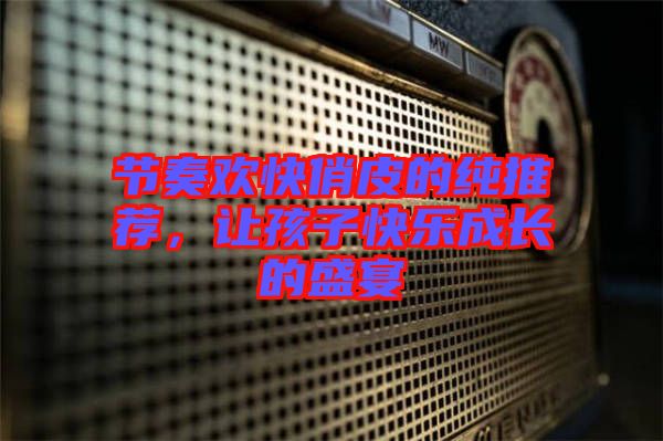 節(jié)奏歡快俏皮的純推薦，讓孩子快樂成長的盛宴