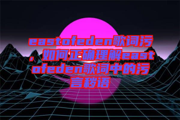 eastofeden歌詞污，如何正確理解eastofeden歌詞中的污言穢語