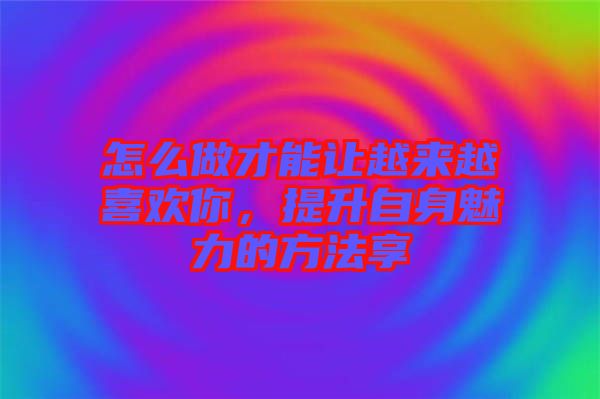 怎么做才能讓越來越喜歡你，提升自身魅力的方法享