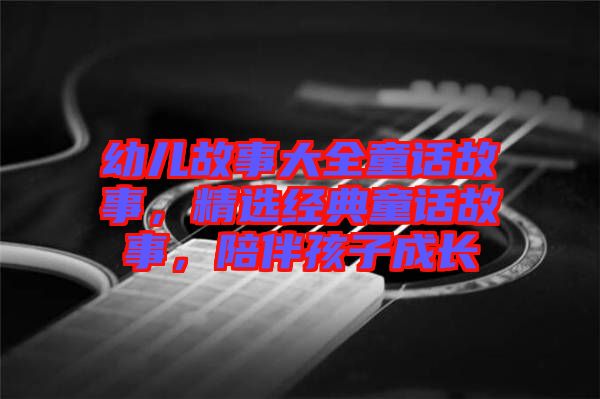 幼兒故事大全童話故事，精選經(jīng)典童話故事，陪伴孩子成長