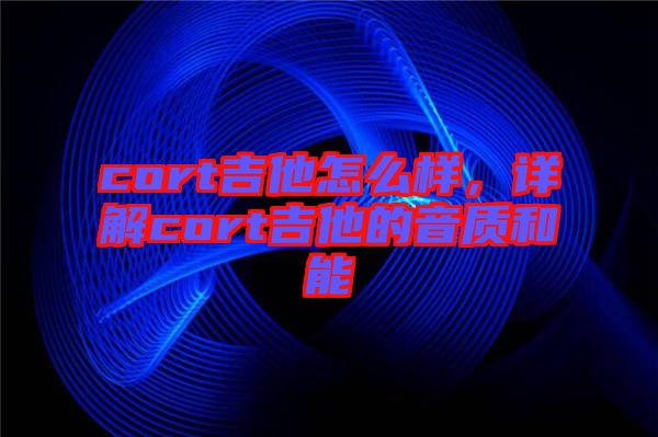 cort吉他怎么樣，詳解cort吉他的音質(zhì)和能