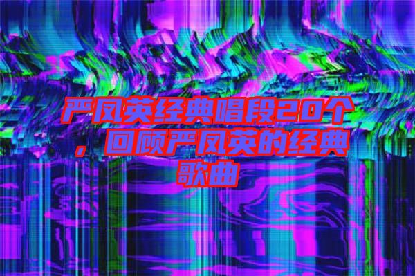 嚴鳳英經(jīng)典唱段20個，回顧嚴鳳英的經(jīng)典歌曲