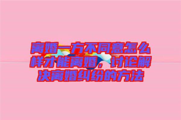 離婚一方不同意怎么樣才能離婚，討論解決離婚糾紛的方法