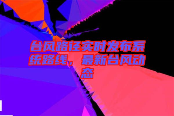 臺風(fēng)路徑實時發(fā)布系統(tǒng)路線，最新臺風(fēng)動態(tài)