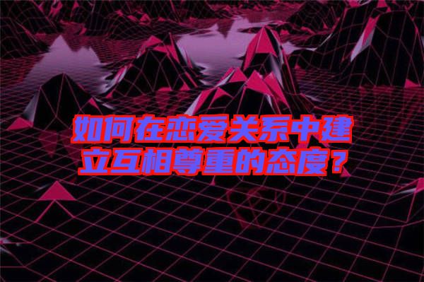 如何在戀愛關(guān)系中建立互相尊重的態(tài)度？