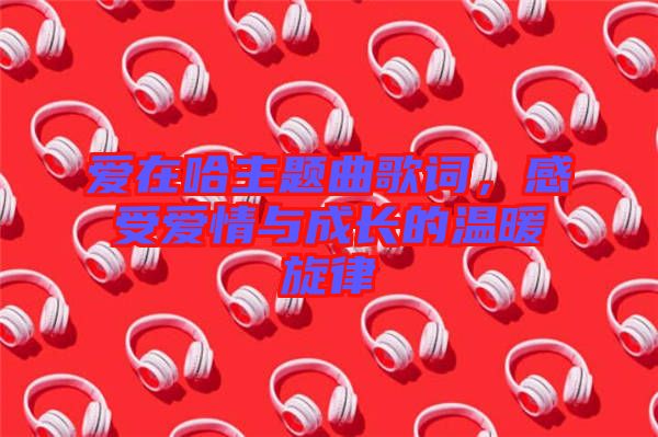 愛在哈主題曲歌詞，感受愛情與成長(zhǎng)的溫暖旋律