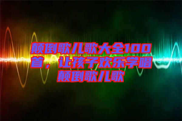 顛倒歌兒歌大全100首，讓孩子歡樂學(xué)唱顛倒歌兒歌