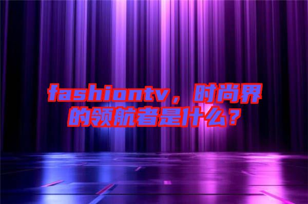 fashiontv，時尚界的領航者是什么？