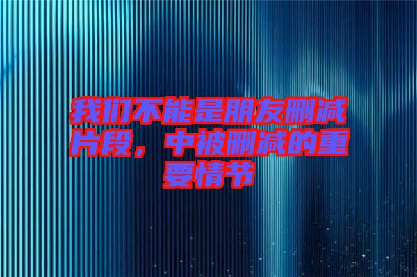 我們不能是朋友刪減片段，中被刪減的重要情節(jié)