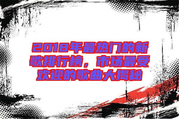 2018年最熱門的新歌排行榜，市場最受歡迎的歌曲大揭秘