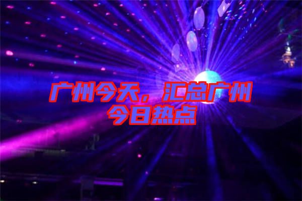 廣州今天，匯總廣州今日熱點