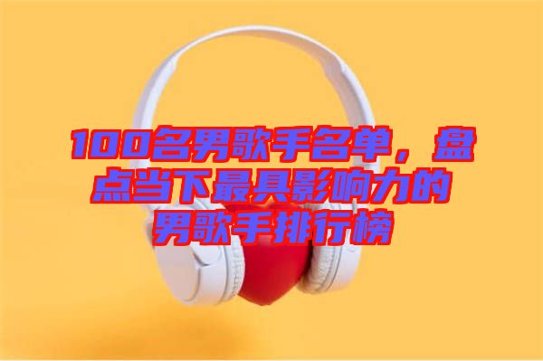 100名男歌手名單，盤點當(dāng)下最具影響力的男歌手排行榜