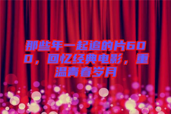那些年一起追的片600，回憶經(jīng)典電影，重溫青春歲月