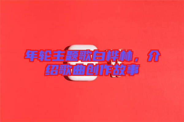 年輪主題歌白樺林，介紹歌曲創(chuàng)作故事