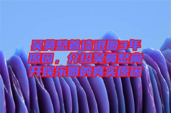 吳莫愁首談退圈3年原因，介紹吳莫愁離開娛樂圈的真實(shí)原因