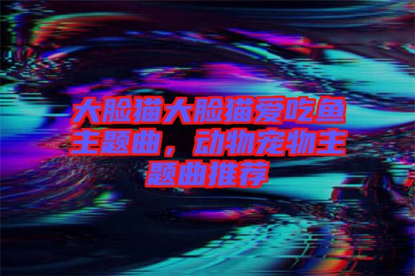 大臉貓大臉貓愛吃魚主題曲，動(dòng)物寵物主題曲推薦