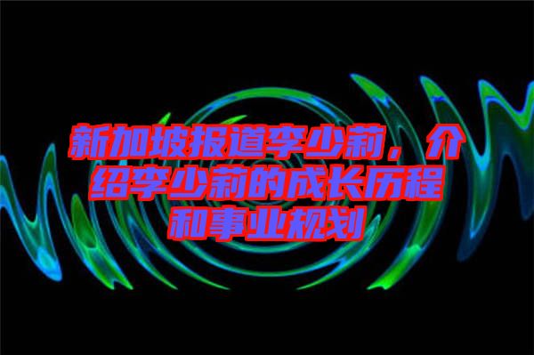 新加坡報道李少莉，介紹李少莉的成長歷程和事業(yè)規(guī)劃