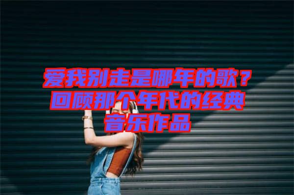 愛(ài)我別走是哪年的歌？回顧那個(gè)年代的經(jīng)典音樂(lè)作品