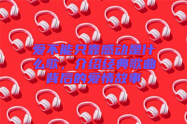 愛不能只靠感動(dòng)是什么歌，介紹經(jīng)典歌曲背后的愛情故事