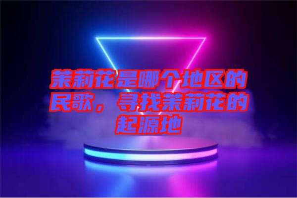 茉莉花是哪個(gè)地區(qū)的民歌，尋找茉莉花的起源地