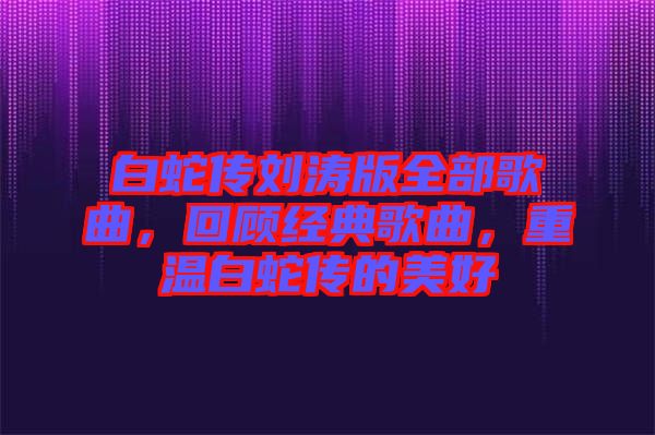 白蛇傳劉濤版全部歌曲，回顧經(jīng)典歌曲，重溫白蛇傳的美好
