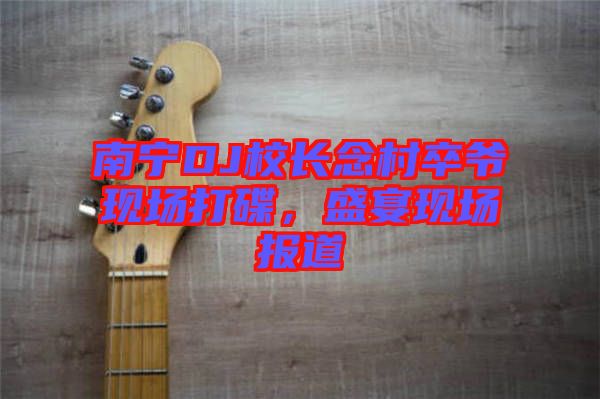 南寧DJ校長(zhǎng)念村卒爺現(xiàn)場(chǎng)打碟，盛宴現(xiàn)場(chǎng)報(bào)道