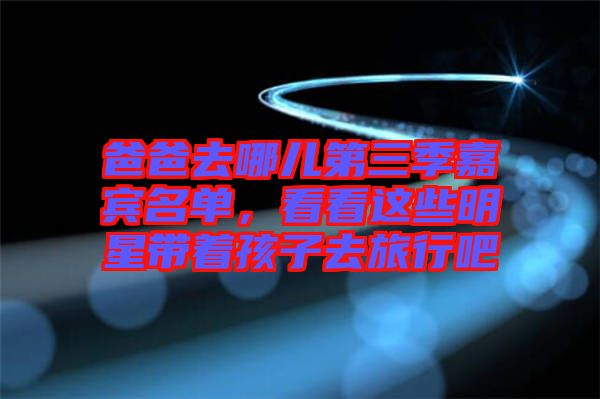 爸爸去哪兒第三季嘉賓名單，看看這些明星帶著孩子去旅行吧