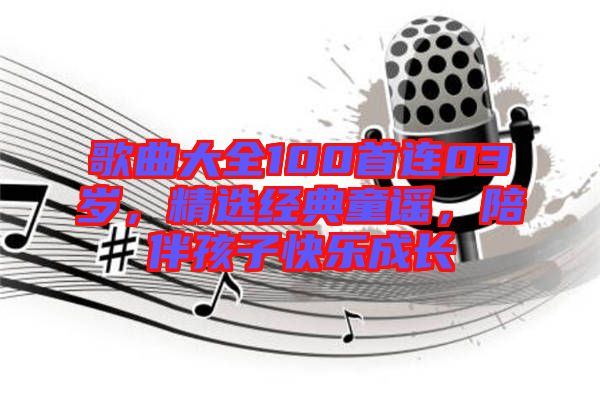 歌曲大全100首連03歲，精選經(jīng)典童謠，陪伴孩子快樂成長