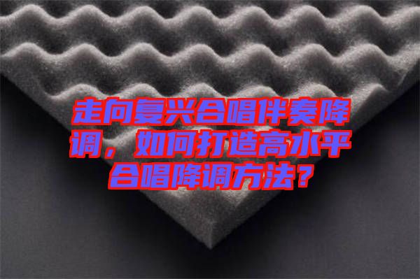 走向復(fù)興合唱伴奏降調(diào)，如何打造高水平合唱降調(diào)方法？