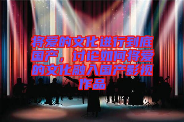 將愛的文化進(jìn)行到底國(guó)產(chǎn)，討論如何將愛的文化融入國(guó)產(chǎn)影視作品