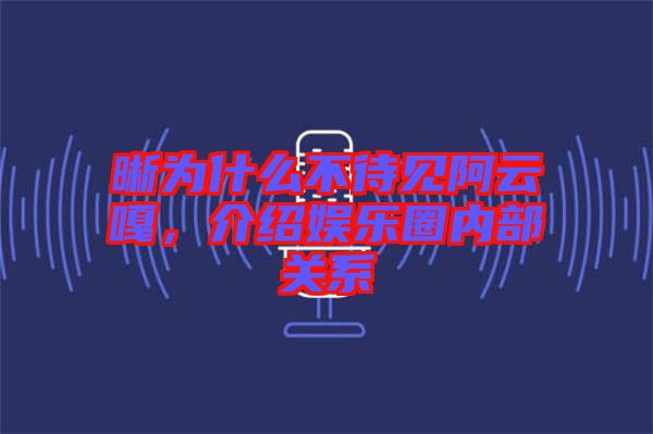 晰為什么不待見阿云嘎，介紹娛樂圈內(nèi)部關(guān)系