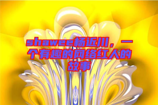 shawee楊近川，一個(gè)有趣的網(wǎng)絡(luò)紅人的故事