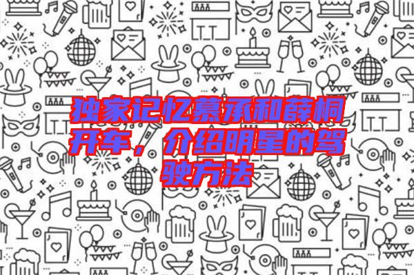 獨家記憶慕承和薛桐開車，介紹明星的駕駛方法