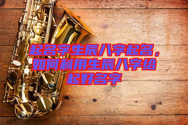 起名字生辰八字起名，如何利用生辰八字給起好名字