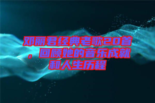鄧麗君經(jīng)典老歌20首，回顧她的音樂成就和人生歷程