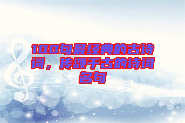 100句最經(jīng)典的古詩詞，傳頌千古的詩詞名句