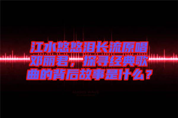 江水悠悠淚長流原唱鄧麗君，探尋經(jīng)典歌曲的背后故事是什么？