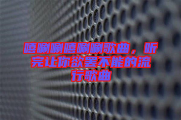 嘻唰唰嘻唰唰歌曲，聽完讓你欲罷不能的流行歌曲