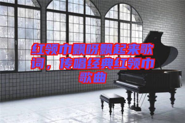 紅領(lǐng)巾飄呀飄起來歌詞，傳唱經(jīng)典紅領(lǐng)巾歌曲