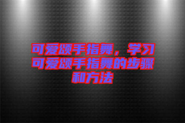 可愛頌手指舞，學(xué)習(xí)可愛頌手指舞的步驟和方法