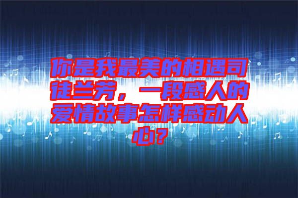 你是我最美的相遇司徒蘭芳，一段感人的愛(ài)情故事怎樣感動(dòng)人心？