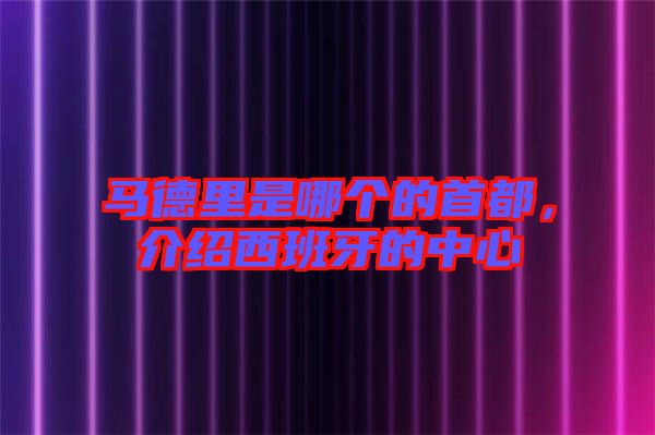 馬德里是哪個的首都，介紹西班牙的中心