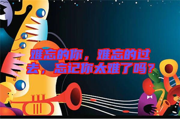 難忘的你，難忘的過去，忘記你太難了嗎？