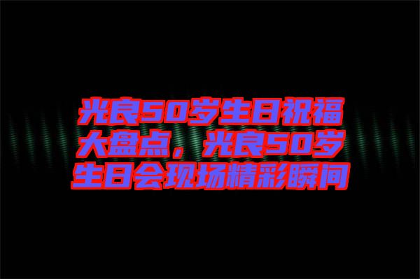 光良50歲生日祝福大盤點，光良50歲生日會現(xiàn)場精彩瞬間