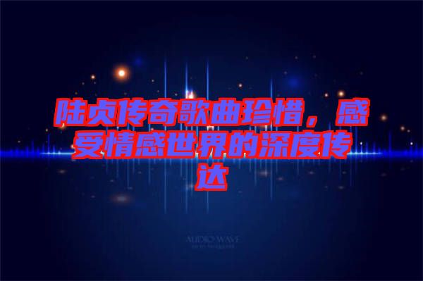 陸貞傳奇歌曲珍惜，感受情感世界的深度傳達(dá)
