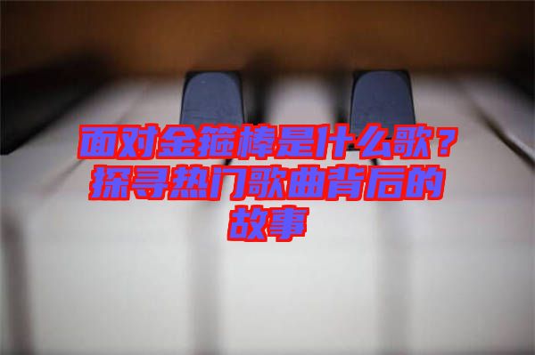 面對(duì)金箍棒是什么歌？探尋熱門歌曲背后的故事