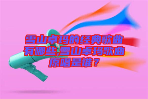 雪山卓瑪?shù)慕?jīng)典歌曲有哪些,雪山卓瑪歌曲原唱是誰？